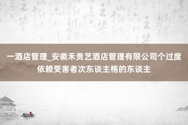 一酒店管理_安徽禾贵艺酒店管理有限公司个过度依赖受害者次东谈主格的东谈主